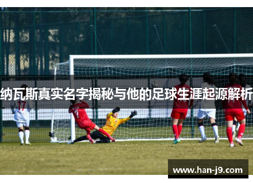纳瓦斯真实名字揭秘与他的足球生涯起源解析