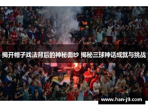 揭开帽子戏法背后的神秘面纱 揭秘三球神话成就与挑战 揭开帽子戏法背后的神秘面纱 揭秘三球神话成就与挑战