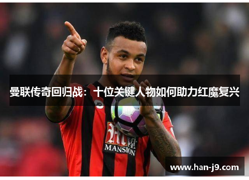 曼联传奇回归战:十位关键人物如何助力红魔复兴 曼联传奇回归战:十位关键人物如何助力红魔复兴