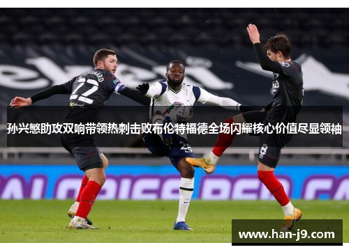 孙兴慜助攻双响带领热刺击败布伦特福德全场闪耀核心价值尽显领袖