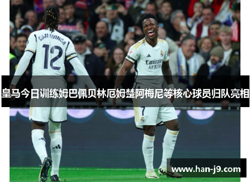 皇马今日训练姆巴佩贝林厄姆楚阿梅尼等核心球员归队亮相