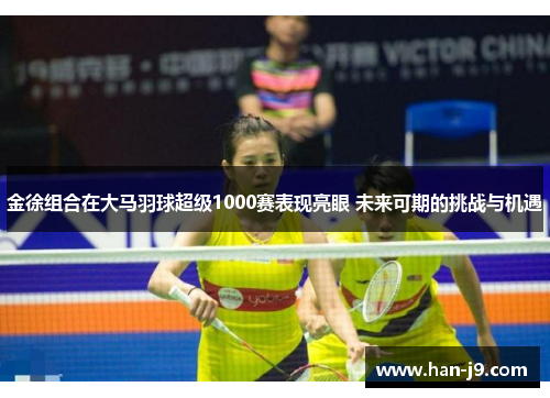 金徐组合在大马羽球超级1000赛表现亮眼 未来可期的挑战与机遇 金徐组合在大马羽球超级1000赛表现亮眼 未来可期的挑战与机遇