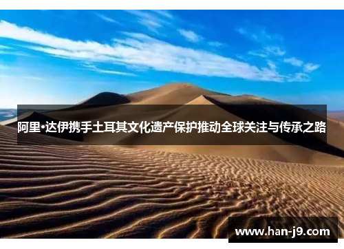 阿里·达伊携手土耳其文化遗产保护推动全球关注与传承之路