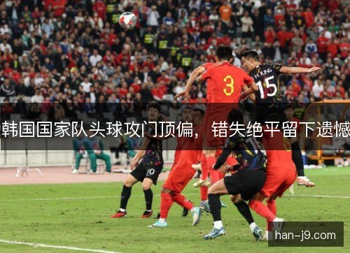 韩国国家队头球攻门顶偏，错失绝平留下遗憾